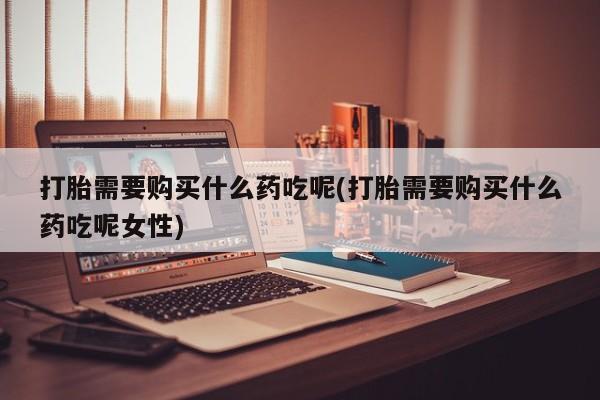 药流药在线购买打胎需要购买什么药吃呢(打胎需要购买什么药吃呢女性)