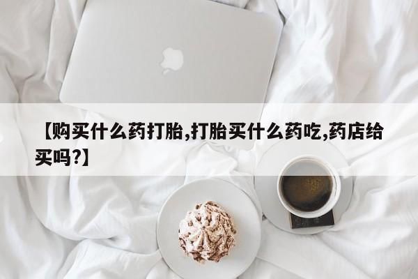 药流药在线购买【购买什么药打胎,打胎买什么药吃,药店给买吗?】