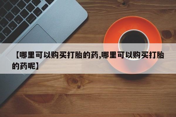 药流药在线购买【哪里可以购买打胎的药,哪里可以购买打胎的药呢】