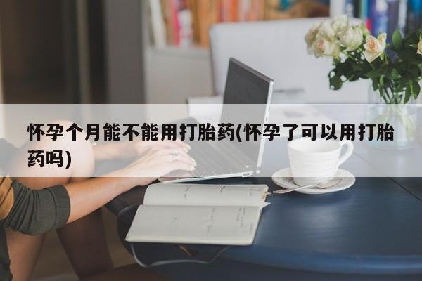 药流药在线购买怀孕个月能不能用打胎药(怀孕了可以用打胎药吗)