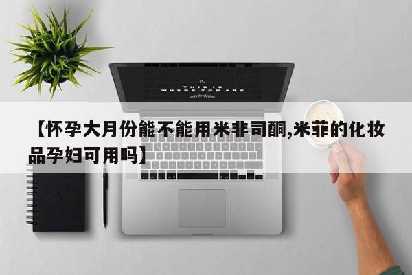 药流药在线购买【怀孕大月份能不能用米非司酮,米菲的化妆品孕妇可用吗】