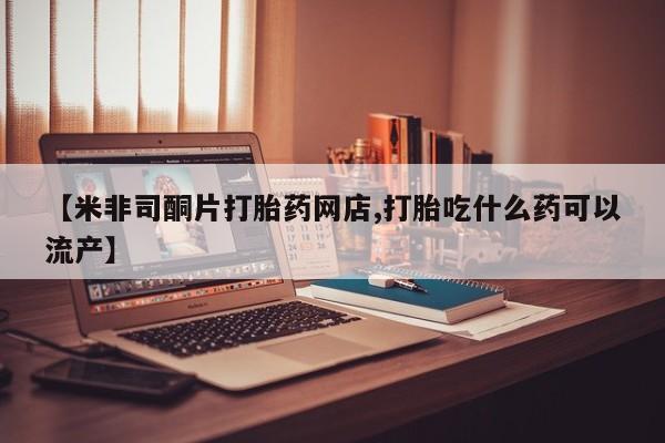 药流药在线购买【米非司酮片打胎药网店,打胎吃什么药可以流产】