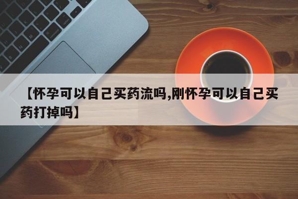 药流药在线购买【怀孕可以自己买药流吗,刚怀孕可以自己买药打掉吗】